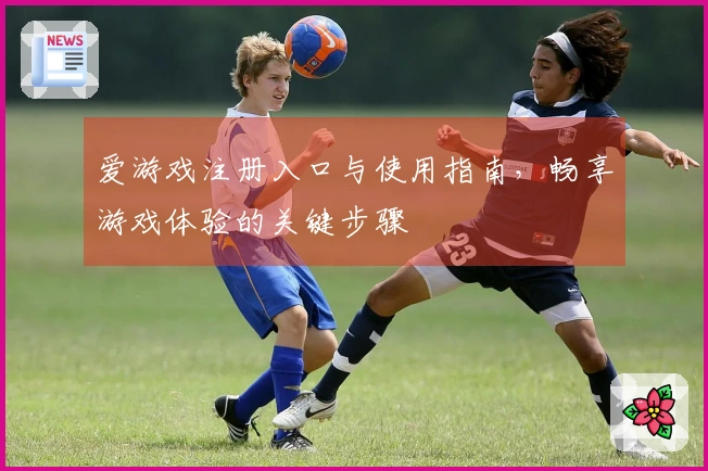 爱游戏注册入口与使用指南，畅享游戏体验的关键步骤