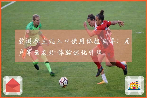 爱游戏主站入口使用体验分享：用户界面友好 体验优化升级