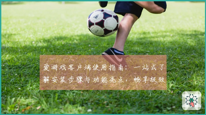 爱游戏客户端使用指南:一站式了解安装步骤与功能亮点,畅享极致游戏体验